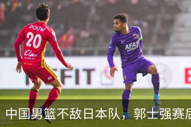 中国男篮不敌日本队，郭士强赛后发声